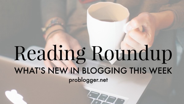 Reading Roundup: What's new in blogging this week / ProBlogger.net